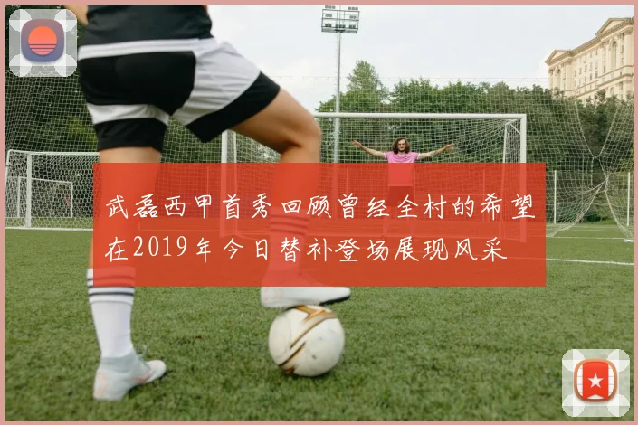 武磊西甲首秀回顾曾经全村的希望在2019年今日替补登场展现风采
