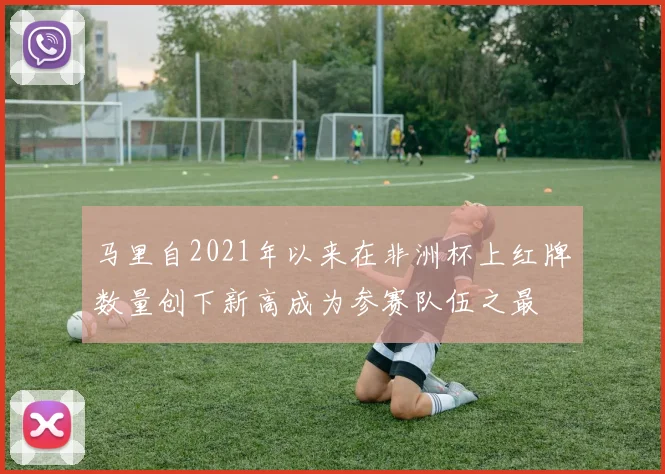 马里自2021年以来在非洲杯上红牌数量创下新高成为参赛队伍之最