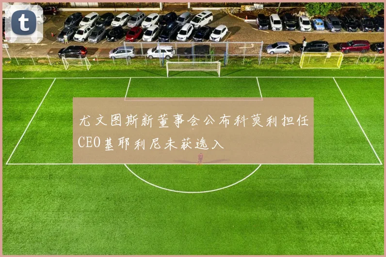 尤文图斯新董事会公布科莫利担任CEO基耶利尼未获选入