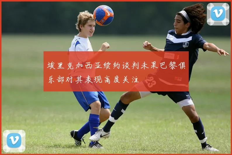 埃里克加西亚续约谈判未果巴黎俱乐部对其表现高度关注