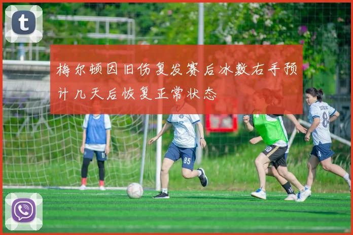 梅尔顿因旧伤复发赛后冰敷右手预计几天后恢复正常状态