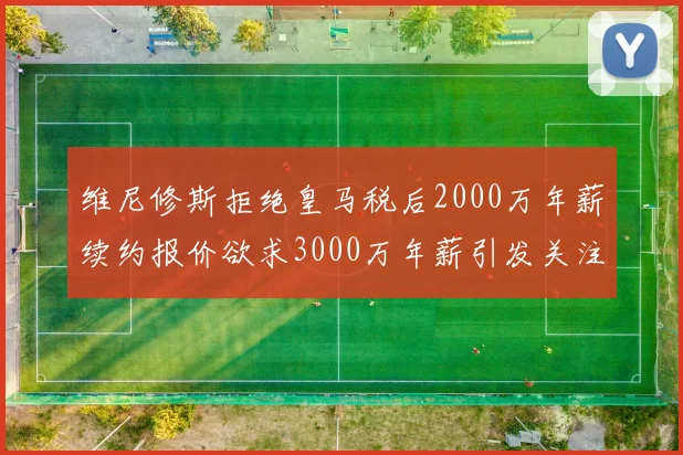 维尼修斯拒绝皇马税后2000万年薪续约报价欲求3000万年薪引发关注