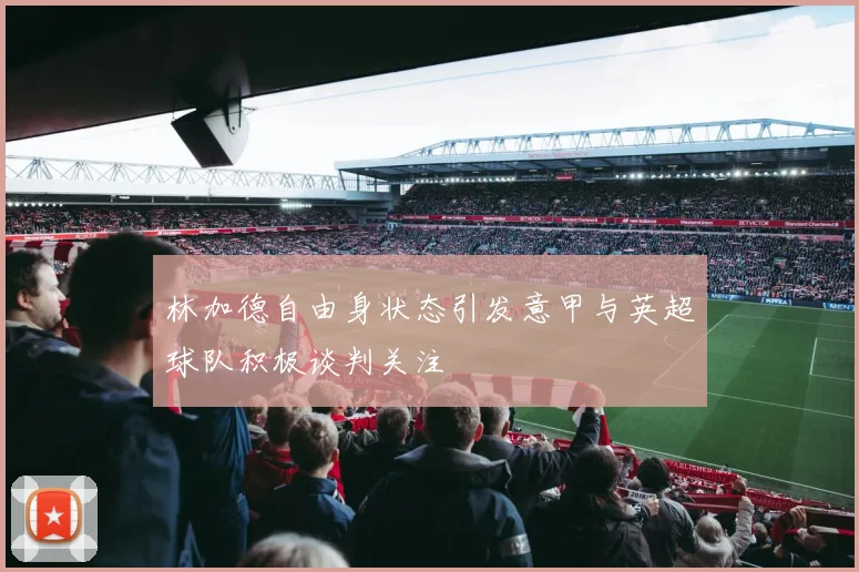 林加德自由身状态引发意甲与英超球队积极谈判关注