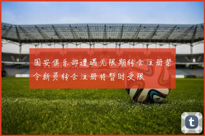 国安俱乐部遭遇无限期转会注册禁令新员转会注册将暂时受限