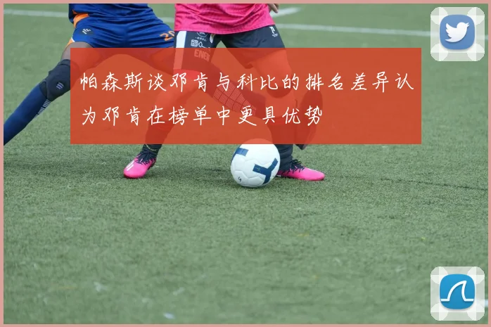 帕森斯谈邓肯与科比的排名差异认为邓肯在榜单中更具优势