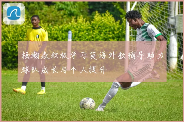 杨瀚森积极学习英语外教辅导助力球队成长与个人提升
