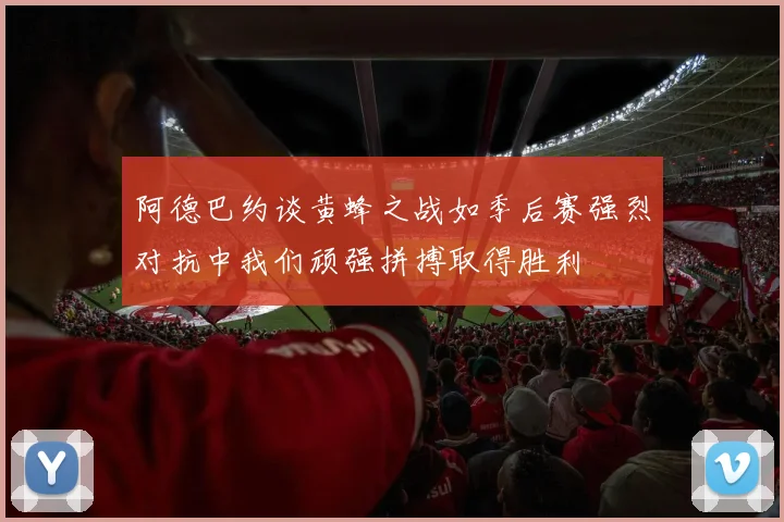 阿德巴约谈黄蜂之战如季后赛强烈对抗中我们顽强拼搏取得胜利