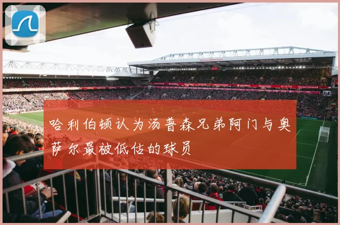 哈利伯顿认为汤普森兄弟阿门与奥萨尔最被低估的球员