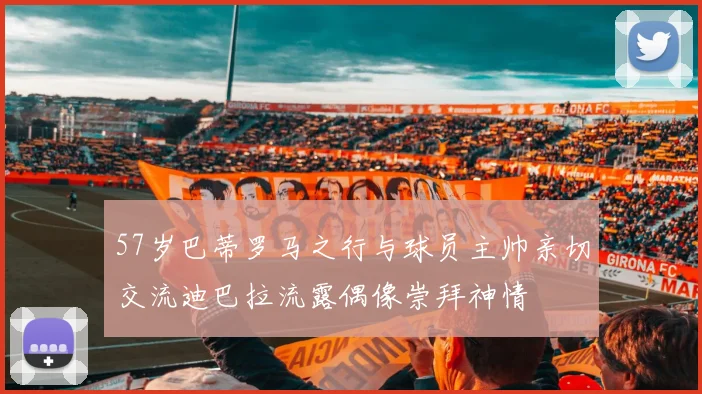 57岁巴蒂罗马之行与球员主帅亲切交流迪巴拉流露偶像崇拜神情