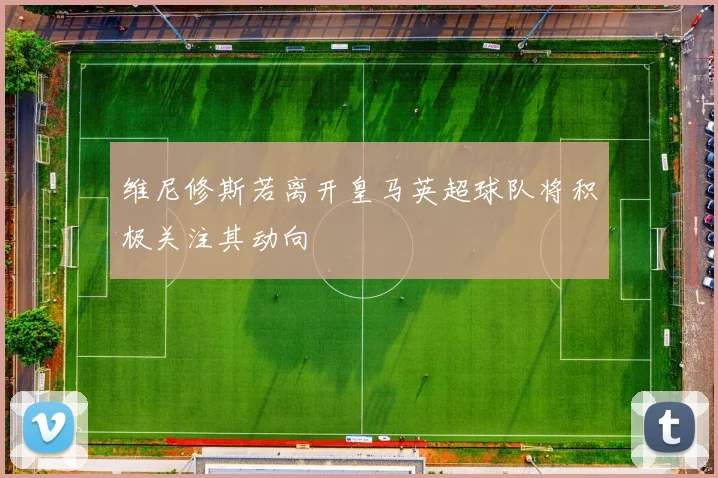 维尼修斯若离开皇马英超球队将积极关注其动向