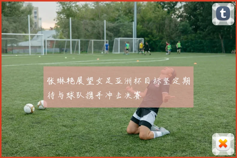 张琳艳展望女足亚洲杯目标坚定期待与球队携手冲击决赛