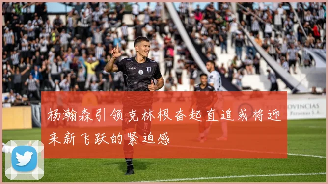 杨瀚森引领克林根奋起直追或将迎来新飞跃的紧迫感