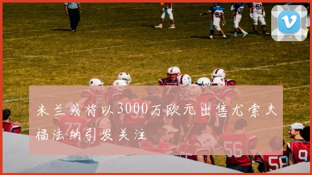 米兰或将以3000万欧元出售尤索夫福法纳引发关注