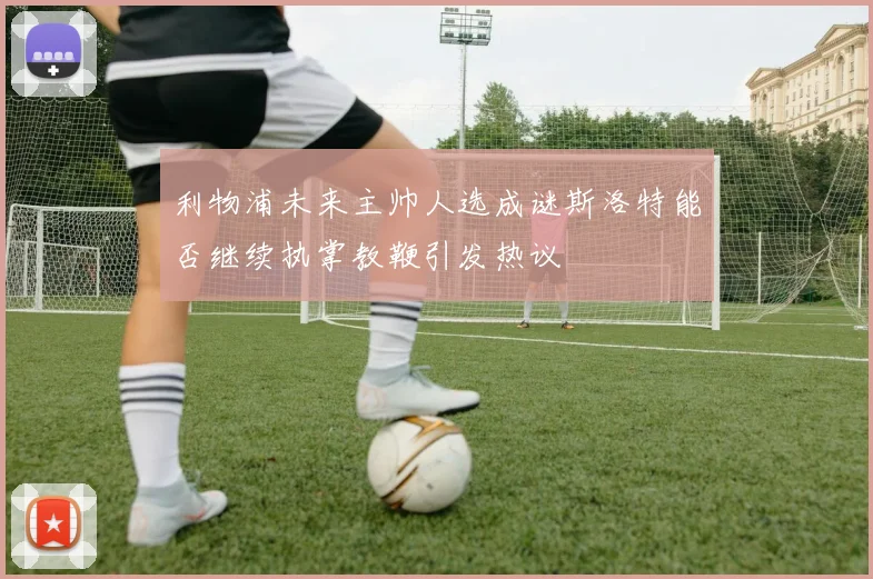 利物浦未来主帅人选成谜斯洛特能否继续执掌教鞭引发热议