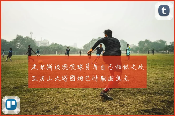 皮尔斯谈现役球员与自己相似之处亚历山大塔图姆巴特勒成焦点