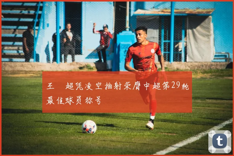 王燊超凭凌空抽射荣膺中超第29轮最佳球员称号