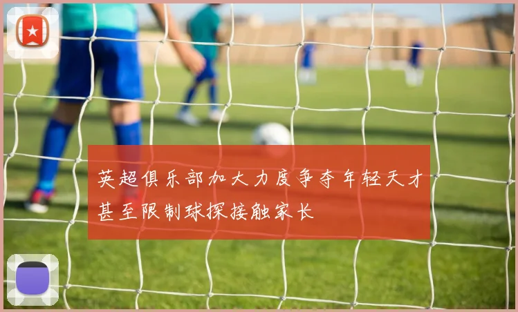 英超俱乐部加大力度争夺年轻天才甚至限制球探接触家长