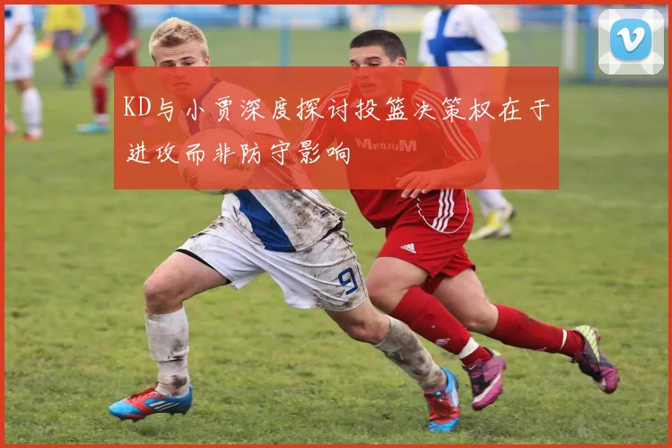 KD与小贾深度探讨投篮决策权在于进攻而非防守影响