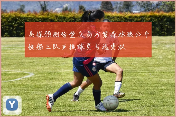 美媒预测哈登交易方案森林狼公牛快船三队互换球员与选秀权