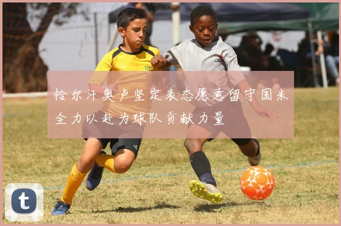 恰尔汗奥卢坚定表态愿意留守国米全力以赴为球队贡献力量