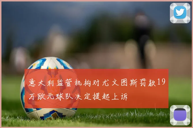 意大利监管机构对尤文图斯罚款19万欧元球队决定提起上诉