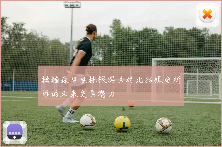 杨瀚森与克林根实力对比拓媒分析谁的未来更具潜力